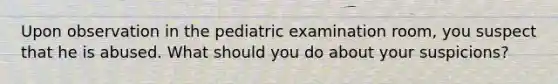 Upon observation in the pediatric examination room, you suspect that he is abused. What should you do about your suspicions?