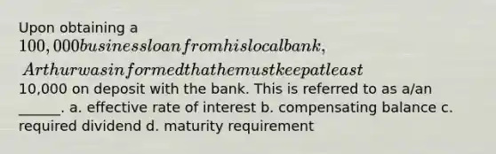 Upon obtaining a 100,000 business loan from his local bank, Arthur was informed that he must keep at least10,000 on deposit with the bank. This is referred to as a/an ______. a. effective rate of interest b. compensating balance c. required dividend d. maturity requirement