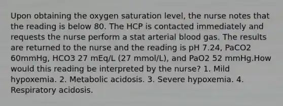 Upon obtaining the oxygen saturation level, the nurse notes that the reading is below 80. The HCP is contacted immediately and requests the nurse perform a stat arterial blood gas. The results are returned to the nurse and the reading is pH 7.24, PaCO2 60mmHg, HCO3 27 mEq/L (27 mmol/L), and PaO2 52 mmHg.How would this reading be interpreted by the nurse? 1. Mild hypoxemia. 2. Metabolic acidosis. 3. Severe hypoxemia. 4. Respiratory acidosis.