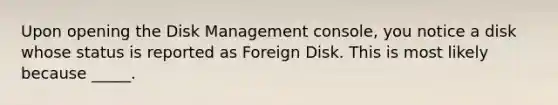 Upon opening the Disk Management console, you notice a disk whose status is reported as Foreign Disk. This is most likely because _____.