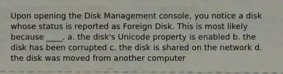 Upon opening the Disk Management console, you notice a disk whose status is reported as Foreign Disk. This is most likely because ____. a. the disk's Unicode property is enabled b. the disk has been corrupted c. the disk is shared on the network d. the disk was moved from another computer