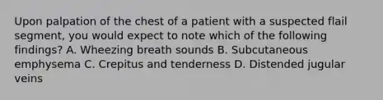 Upon palpation of the chest of a patient with a suspected flail segment, you would expect to note which of the following findings? A. Wheezing breath sounds B. Subcutaneous emphysema C. Crepitus and tenderness D. Distended jugular veins