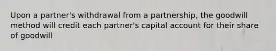 Upon a partner's withdrawal from a partnership, the goodwill method will credit each partner's capital account for their share of goodwill