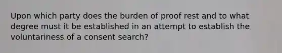 Upon which party does the burden of proof rest and to what degree must it be established in an attempt to establish the voluntariness of a consent search?