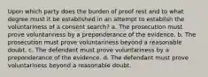 Upon which party does the burden of proof rest and to what degree must it be established in an attempt to establish the voluntariness of a consent search? a. The prosecution must prove voluntariness by a preponderance of the evidence. b. The prosecution must prove voluntariness beyond a reasonable doubt. c. The defendant must prove voluntariness by a preponderance of the evidence. d. The defendant must prove voluntariness beyond a reasonable doubt.