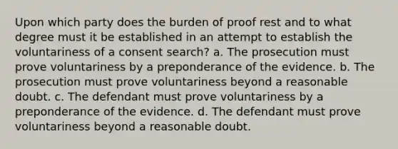 Upon which party does the burden of proof rest and to what degree must it be established in an attempt to establish the voluntariness of a consent search? a. The prosecution must prove voluntariness by a preponderance of the evidence. b. The prosecution must prove voluntariness beyond a reasonable doubt. c. The defendant must prove voluntariness by a preponderance of the evidence. d. The defendant must prove voluntariness beyond a reasonable doubt.