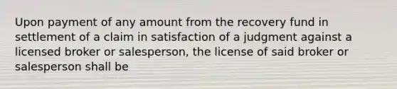 Upon payment of any amount from the recovery fund in settlement of a claim in satisfaction of a judgment against a licensed broker or salesperson, the license of said broker or salesperson shall be