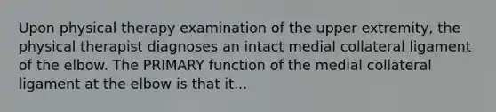 Upon physical therapy examination of the upper extremity, the physical therapist diagnoses an intact medial collateral ligament of the elbow. The PRIMARY function of the medial collateral ligament at the elbow is that it...