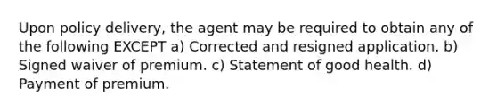 Upon policy delivery, the agent may be required to obtain any of the following EXCEPT a) Corrected and resigned application. b) Signed waiver of premium. c) Statement of good health. d) Payment of premium.