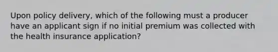 Upon policy delivery, which of the following must a producer have an applicant sign if no initial premium was collected with the health insurance application?