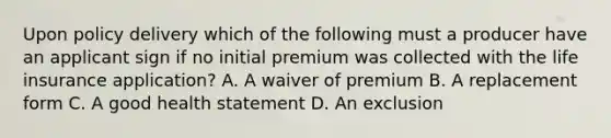 Upon policy delivery which of the following must a producer have an applicant sign if no initial premium was collected with the life insurance application? A. A waiver of premium B. A replacement form C. A good health statement D. An exclusion