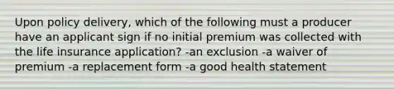 Upon policy delivery, which of the following must a producer have an applicant sign if no initial premium was collected with the life insurance application? -an exclusion -a waiver of premium -a replacement form -a good health statement