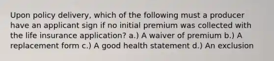 Upon policy delivery, which of the following must a producer have an applicant sign if no initial premium was collected with the life insurance application? a.) A waiver of premium b.) A replacement form c.) A good health statement d.) An exclusion