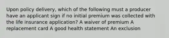 Upon policy delivery, which of the following must a producer have an applicant sign if no initial premium was collected with the life insurance application? A waiver of premium A replacement card A good health statement An exclusion