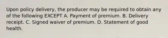 Upon policy delivery, the producer may be required to obtain any of the following EXCEPT A. Payment of premium. B. Delivery receipt. C. Signed waiver of premium. D. Statement of good health.