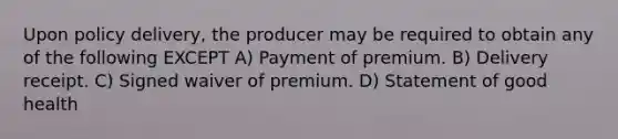 Upon policy delivery, the producer may be required to obtain any of the following EXCEPT A) Payment of premium. B) Delivery receipt. C) Signed waiver of premium. D) Statement of good health