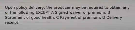 Upon policy delivery, the producer may be required to obtain any of the following EXCEPT A Signed waiver of premium. B Statement of good health. C Payment of premium. D Delivery receipt.