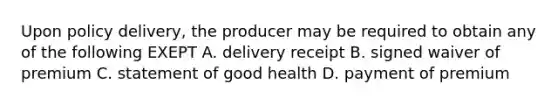 Upon policy delivery, the producer may be required to obtain any of the following EXEPT A. delivery receipt B. signed waiver of premium C. statement of good health D. payment of premium