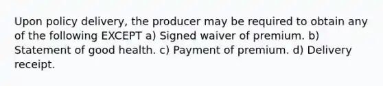 Upon policy delivery, the producer may be required to obtain any of the following EXCEPT a) Signed waiver of premium. b) Statement of good health. c) Payment of premium. d) Delivery receipt.