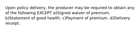 Upon policy delivery, the producer may be required to obtain any of the following EXCEPT a)Signed waiver of premium. b)Statement of good health. c)Payment of premium. d)Delivery receipt.