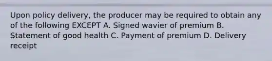 Upon policy delivery, the producer may be required to obtain any of the following EXCEPT A. Signed wavier of premium B. Statement of good health C. Payment of premium D. Delivery receipt