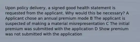 Upon policy delivery, a signed good health statement is requested from the applicant. Why would this be necessary? A Applicant chose an annual premium mode B The applicant is suspected of making a material misrepresentation C The initial premium was submitted with the application D Show premium was not submitted with the application