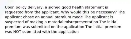 Upon policy delivery, a signed good health statement is requested from the applicant. Why would this be necessary? The applicant chose an annual premium mode The applicant is suspected of making a material misrepresentation The initial premium was submitted on the application The initial premium was NOT submitted with the application