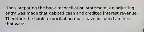 Upon preparing the bank reconciliation statement, an adjusting entry was made that debited cash and credited interest revenue. Therefore the bank reconciliation must have included an item that was: