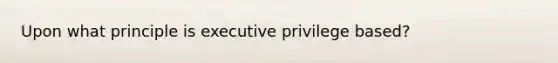 Upon what principle is executive privilege based?