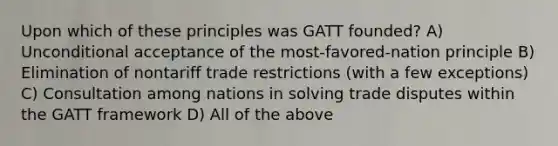 Upon which of these principles was GATT founded? A) Unconditional acceptance of the most-favored-nation principle B) Elimination of nontariff trade restrictions (with a few exceptions) C) Consultation among nations in solving trade disputes within the GATT framework D) All of the above