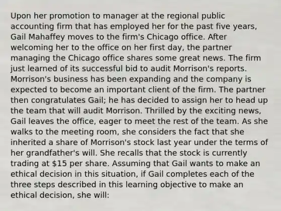 Upon her promotion to manager at the regional public accounting firm that has employed her for the past five years, Gail Mahaffey moves to the firm's Chicago office. After welcoming her to the office on her first day, the partner managing the Chicago office shares some great news. The firm just learned of its successful bid to audit Morrison's reports. Morrison's business has been expanding and the company is expected to become an important client of the firm. The partner then congratulates Gail; he has decided to assign her to head up the team that will audit Morrison. Thrilled by the exciting news, Gail leaves the office, eager to meet the rest of the team. As she walks to the meeting room, she considers the fact that she inherited a share of Morrison's stock last year under the terms of her grandfather's will. She recalls that the stock is currently trading at 15 per share. Assuming that Gail wants to make an ethical decision in this situation, if Gail completes each of the three steps described in this learning objective to make an ethical decision, she will: