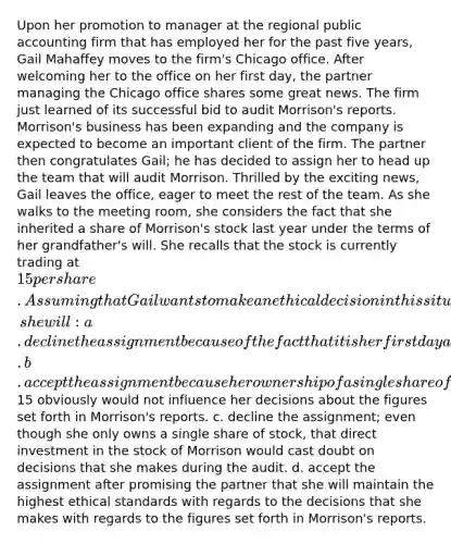 Upon her promotion to manager at the regional public accounting firm that has employed her for the past five years, Gail Mahaffey moves to the firm's Chicago office. After welcoming her to the office on her first day, the partner managing the Chicago office shares some great news. The firm just learned of its successful bid to audit Morrison's reports. Morrison's business has been expanding and the company is expected to become an important client of the firm. The partner then congratulates Gail; he has decided to assign her to head up the team that will audit Morrison. Thrilled by the exciting news, Gail leaves the office, eager to meet the rest of the team. As she walks to the meeting room, she considers the fact that she inherited a share of Morrison's stock last year under the terms of her grandfather's will. She recalls that the stock is currently trading at 15 per share. Assuming that Gail wants to make an ethical decision in this situation, she will: a. decline the assignment because of the fact that it is her first day and she is not in a position to accept such a challenging assignment. b. accept the assignment because her ownership of a single share of stock worth only15 obviously would not influence her decisions about the figures set forth in Morrison's reports. c. decline the assignment; even though she only owns a single share of stock, that direct investment in the stock of Morrison would cast doubt on decisions that she makes during the audit. d. accept the assignment after promising the partner that she will maintain the highest ethical standards with regards to the decisions that she makes with regards to the figures set forth in Morrison's reports.