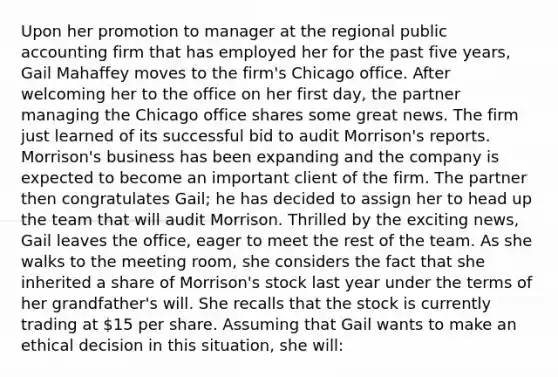 Upon her promotion to manager at the regional public accounting firm that has employed her for the past five years, Gail Mahaffey moves to the firm's Chicago office. After welcoming her to the office on her first day, the partner managing the Chicago office shares some great news. The firm just learned of its successful bid to audit Morrison's reports. Morrison's business has been expanding and the company is expected to become an important client of the firm. The partner then congratulates Gail; he has decided to assign her to head up the team that will audit Morrison. Thrilled by the exciting news, Gail leaves the office, eager to meet the rest of the team. As she walks to the meeting room, she considers the fact that she inherited a share of Morrison's stock last year under the terms of her grandfather's will. She recalls that the stock is currently trading at 15 per share. Assuming that Gail wants to make an ethical decision in this situation, she will: