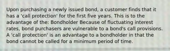 Upon purchasing a newly issued bond, a customer finds that it has a 'call protection' for the first five years. This is to the advantage of the: Bondholder Because of fluctuating interest rates, bond purchasers are vulnerable to a bond's call provisions. A 'call protection' is an advantage to a bondholder in that the bond cannot be called for a minimum period of time.