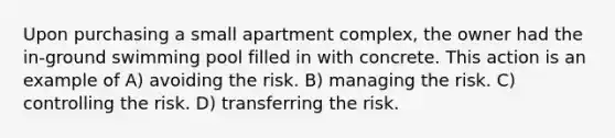 Upon purchasing a small apartment complex, the owner had the in-ground swimming pool filled in with concrete. This action is an example of A) avoiding the risk. B) managing the risk. C) controlling the risk. D) transferring the risk.