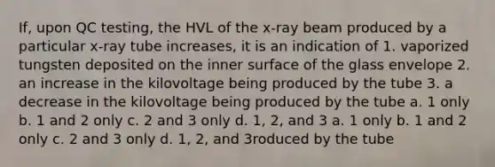 If, upon QC testing, the HVL of the x-ray beam produced by a particular x-ray tube increases, it is an indication of 1. vaporized tungsten deposited on the inner surface of the glass envelope 2. an increase in the kilovoltage being produced by the tube 3. a decrease in the kilovoltage being produced by the tube a. 1 only b. 1 and 2 only c. 2 and 3 only d. 1, 2, and 3 a. 1 only b. 1 and 2 only c. 2 and 3 only d. 1, 2, and 3roduced by the tube