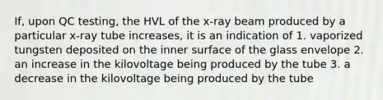 If, upon QC testing, the HVL of the x-ray beam produced by a particular x-ray tube increases, it is an indication of 1. vaporized tungsten deposited on the inner surface of the glass envelope 2. an increase in the kilovoltage being produced by the tube 3. a decrease in the kilovoltage being produced by the tube