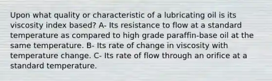 Upon what quality or characteristic of a lubricating oil is its viscosity index based? A- Its resistance to flow at a standard temperature as compared to high grade paraffin-base oil at the same temperature. B- Its rate of change in viscosity with temperature change. C- Its rate of flow through an orifice at a standard temperature.