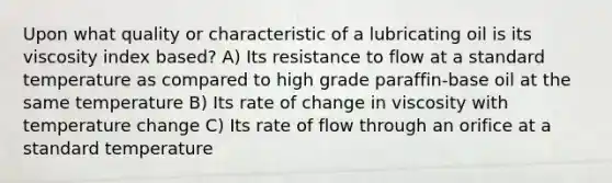 Upon what quality or characteristic of a lubricating oil is its viscosity index based? A) Its resistance to flow at a standard temperature as compared to high grade paraffin-base oil at the same temperature B) Its rate of change in viscosity with temperature change C) Its rate of flow through an orifice at a standard temperature