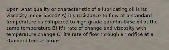 Upon what quality or characteristic of a lubricating oil is its viscosity index-based? A) it's resistance to flow at a standard temperature as compared to high grade paraffin-base oil at the same temperature B) it's rate of change and viscosity with temperature change C) it's rate of flow through an orifice at a standard temperature