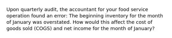 Upon quarterly audit, the accountant for your food service operation found an error: The beginning inventory for the month of January was overstated. How would this affect the cost of goods sold (COGS) and net income for the month of January?