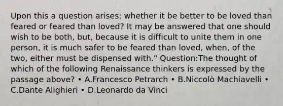 Upon this a question arises: whether it be better to be loved than feared or feared than loved? It may be answered that one should wish to be both, but, because it is difficult to unite them in one person, it is much safer to be feared than loved, when, of the two, either must be dispensed with." Question:The thought of which of the following Renaissance thinkers is expressed by the passage above? • A.Francesco Petrarch • B.Niccolò Machiavelli • C.Dante Alighieri • D.Leonardo da Vinci