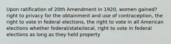 Upon ratification of 20th Amendment in 1920, women gained? right to privacy for the obtainment and use of contraception, the right to vote in federal elections, the right to vote in all American elections whether federal/state/local, right to vote in federal elections as long as they held property