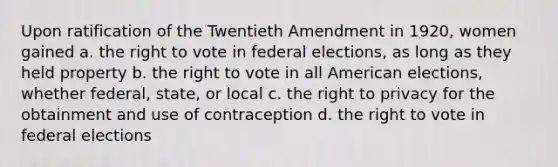 Upon ratification of the Twentieth Amendment in 1920, women gained a. the right to vote in federal elections, as long as they held property b. the right to vote in all American elections, whether federal, state, or local c. the right to privacy for the obtainment and use of contraception d. the right to vote in federal elections