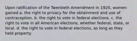 Upon ratification of the Twentieth Amendment in 1920, women gained a. the right to privacy for the obtainment and use of contraception. b. the right to vote in federal elections. c. the right to vote in all American elections, whether federal, state, or local. d. the right to vote in federal elections, as long as they held property.