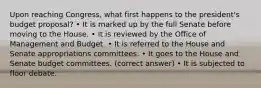 Upon reaching Congress, what first happens to the president's budget proposal? • It is marked up by the full Senate before moving to the House. • It is reviewed by the Office of Management and Budget. • It is referred to the House and Senate appropriations committees. • It goes to the House and Senate budget committees. (correct answer) • It is subjected to floor debate.