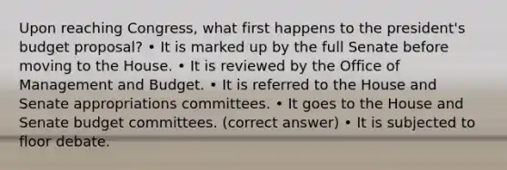 Upon reaching Congress, what first happens to the president's budget proposal? • It is marked up by the full Senate before moving to the House. • It is reviewed by the Office of Management and Budget. • It is referred to the House and Senate appropriations committees. • It goes to the House and Senate budget committees. (correct answer) • It is subjected to floor debate.