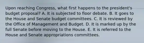 Upon reaching Congress, what first happens to the president's budget proposal? A. It is subjected to floor debate. B. It goes to the House and Senate budget committees. C. It is reviewed by the Office of Management and Budget. D. It is marked up by the full Senate before moving to the House. E. It is referred to the House and Senate appropriations committees.