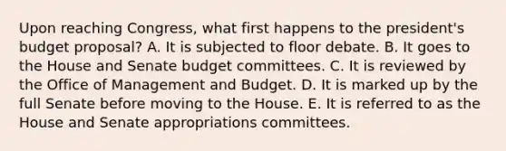 Upon reaching Congress, what first happens to the president's budget proposal? A. It is subjected to floor debate. B. It goes to the House and Senate budget committees. C. It is reviewed by the Office of Management and Budget. D. It is marked up by the full Senate before moving to the House. E. It is referred to as the House and Senate appropriations committees.