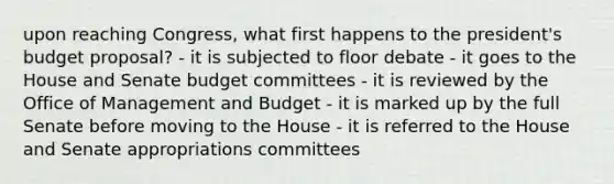 upon reaching Congress, what first happens to the president's budget proposal? - it is subjected to floor debate - it goes to the House and Senate budget committees - it is reviewed by the Office of Management and Budget - it is marked up by the full Senate before moving to the House - it is referred to the House and Senate appropriations committees